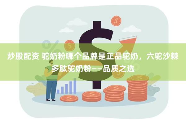 炒股配资 驼奶粉哪个品牌是正品驼奶，六驼沙棘多肽驼奶粉——品质之选