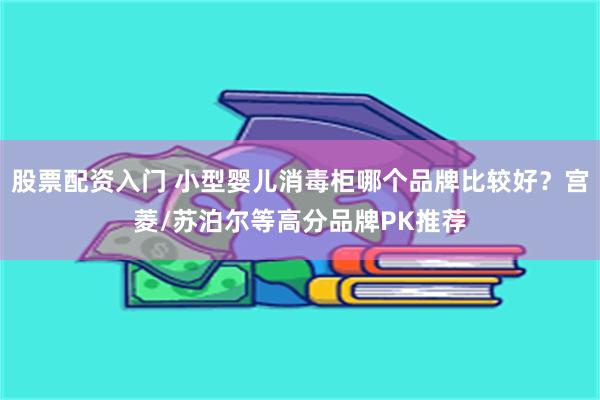 股票配资入门 小型婴儿消毒柜哪个品牌比较好？宫菱/苏泊尔等高分品牌PK推荐