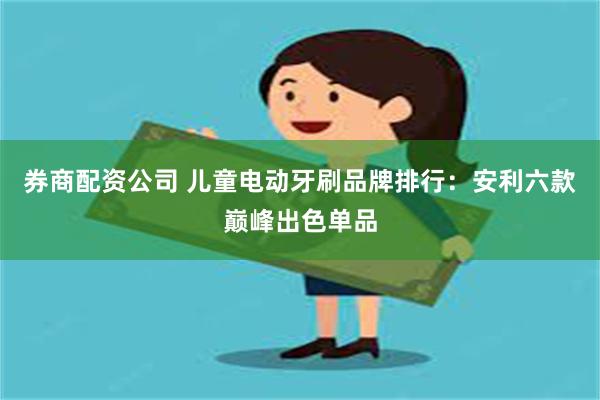 券商配资公司 儿童电动牙刷品牌排行：安利六款巅峰出色单品