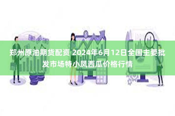 郑州原油期货配资 2024年6月12日全国主要批发市场特小凤西瓜价格行情