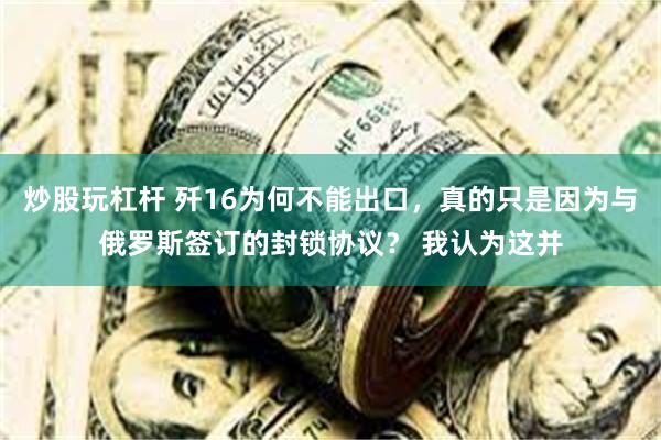 炒股玩杠杆 歼16为何不能出口，真的只是因为与俄罗斯签订的封锁协议？ 我认为这并