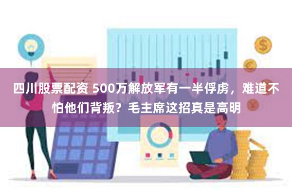 四川股票配资 500万解放军有一半俘虏，难道不怕他们背叛？毛主席这招真是高明