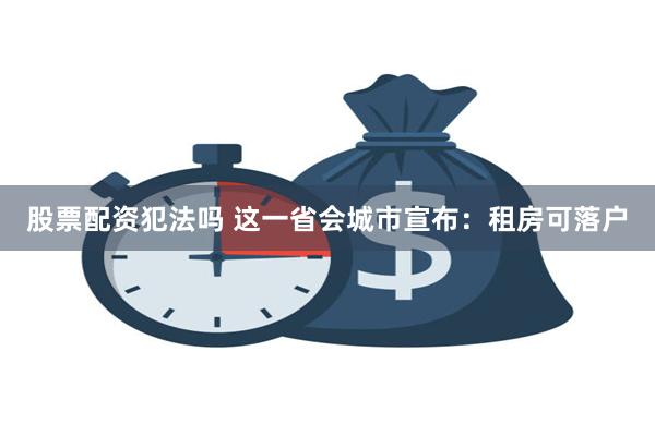 股票配资犯法吗 这一省会城市宣布：租房可落户