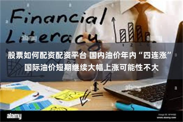 股票如何配资配资平台 国内油价年内“四连涨” 国际油价短期继续大幅上涨可能性不大