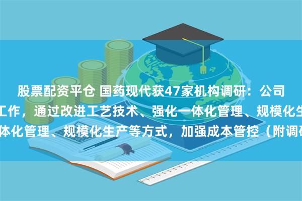 股票配资平仓 国药现代获47家机构调研：公司持续开展提质增效专项工作，通过改进工艺技术、强化一体化管理、规模化生产等方式，加强成本管控（附调研问答）