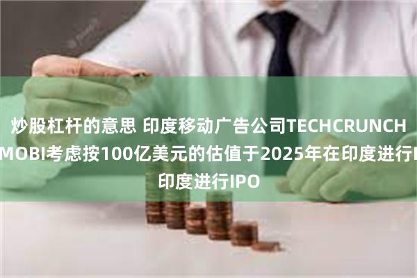 炒股杠杆的意思 印度移动广告公司TECHCRUNCH INMOBI考虑按100亿美元的估值于2025年在印度进行IPO