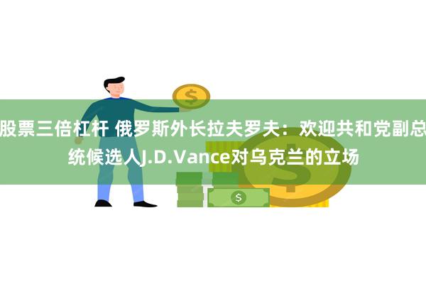 股票三倍杠杆 俄罗斯外长拉夫罗夫：欢迎共和党副总统候选人J.D.Vance对乌克兰的立场