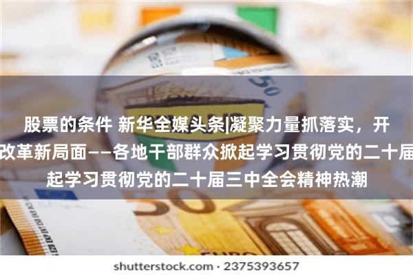 股票的条件 新华全媒头条|凝聚力量抓落实，开创进一步全面深化改革新局面——各地干部群众掀起学习贯彻党的二十届三中全会精神热潮