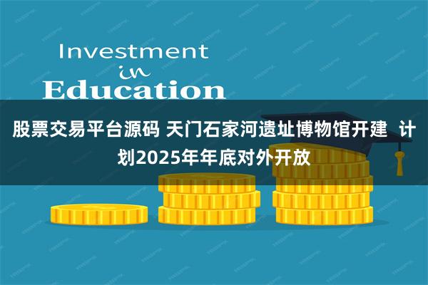 股票交易平台源码 天门石家河遗址博物馆开建  计划2025年年底对外开放