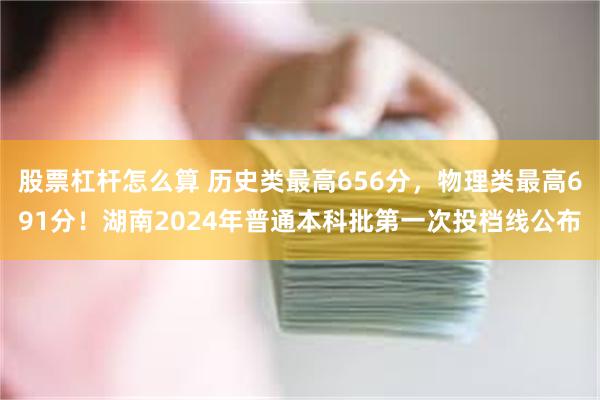 股票杠杆怎么算 历史类最高656分，物理类最高691分！湖南2024年普通本科批第一次投档线公布