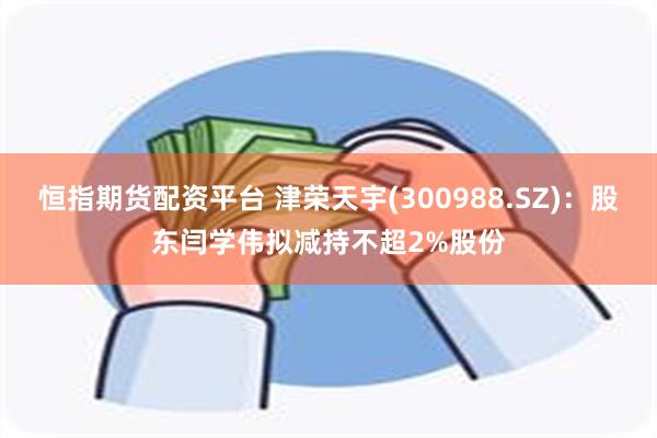 恒指期货配资平台 津荣天宇(300988.SZ)：股东闫学伟拟减持不超2%股份