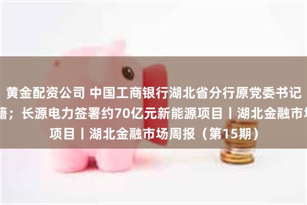 黄金配资公司 中国工商银行湖北省分行原党委书记王芝斌被开除党籍；长源电力签署约70亿元新能源项目丨湖北金融市场周报（第15期）