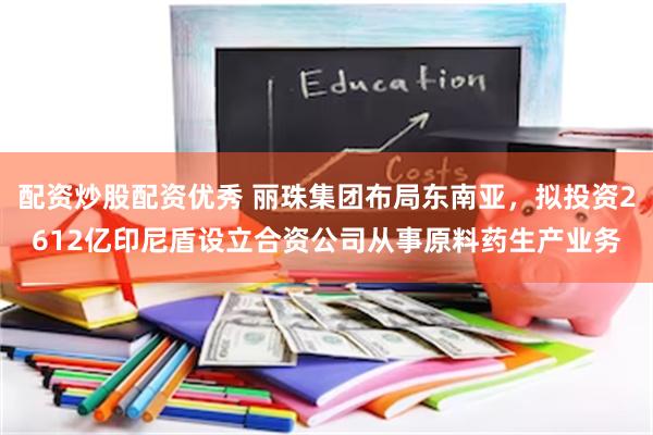 配资炒股配资优秀 丽珠集团布局东南亚，拟投资2612亿印尼盾设立合资公司从事原料药生产业务