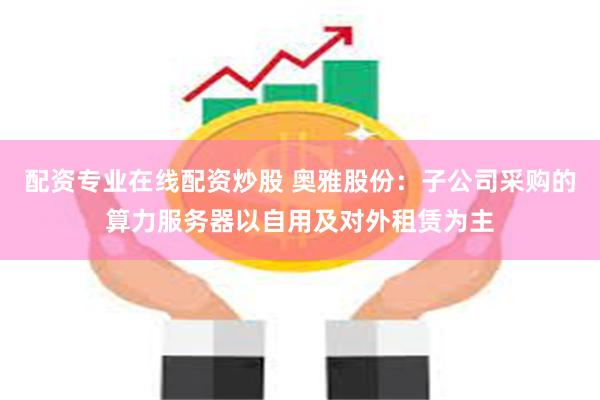 配资专业在线配资炒股 奥雅股份：子公司采购的算力服务器以自用及对外租赁为主