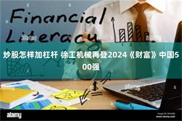 炒股怎样加杠杆 徐工机械再登2024《财富》中国500强