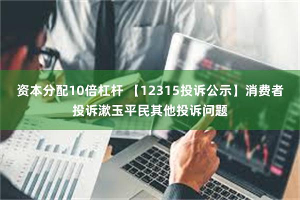 资本分配10倍杠杆 【12315投诉公示】消费者投诉漱玉平民其他投诉问题