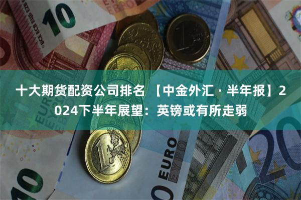 十大期货配资公司排名 【中金外汇 · 半年报】2024下半年展望：英镑或有所走弱