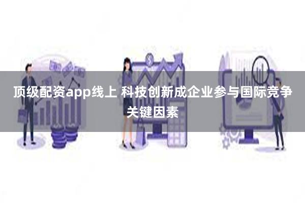 顶级配资app线上 科技创新成企业参与国际竞争关键因素