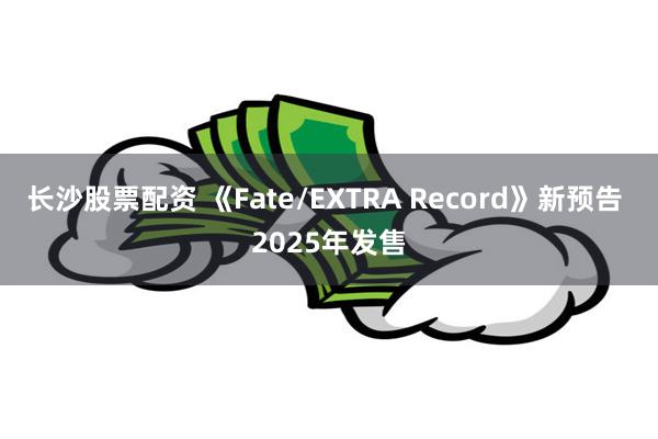 长沙股票配资 《Fate/EXTRA Record》新预告 2025年发售