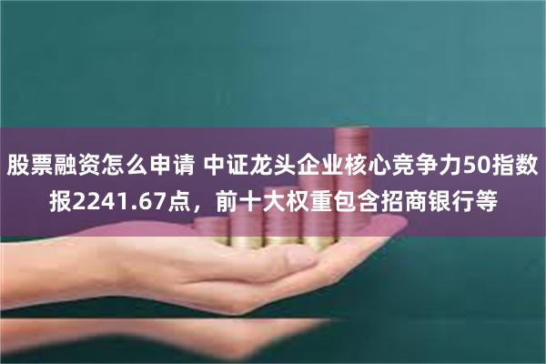 股票融资怎么申请 中证龙头企业核心竞争力50指数报2241.67点，前十大权重包含招商银行等