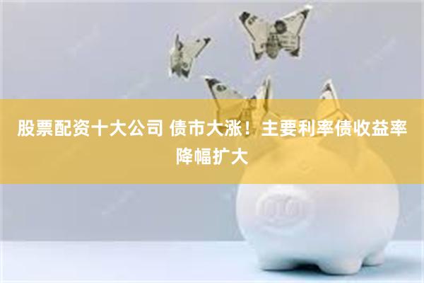 股票配资十大公司 债市大涨！主要利率债收益率降幅扩大