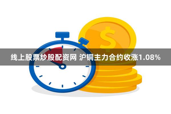 线上股票炒股配资网 沪铜主力合约收涨1.08%