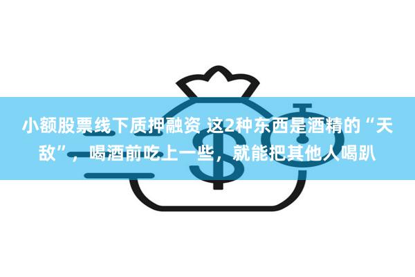 小额股票线下质押融资 这2种东西是酒精的“天敌”，喝酒前吃上一些，就能把其他人喝趴