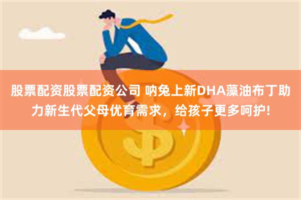 股票配资股票配资公司 呐兔上新DHA藻油布丁助力新生代父母优育需求，给孩子更多呵护!