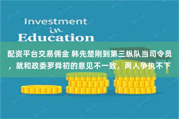 配资平台交易佣金 韩先楚刚到第三纵队当司令员，就和政委罗舜初的意见不一致，两人争执不下