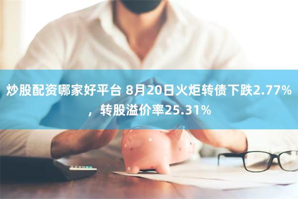 炒股配资哪家好平台 8月20日火炬转债下跌2.77%，转股溢价率25.31%