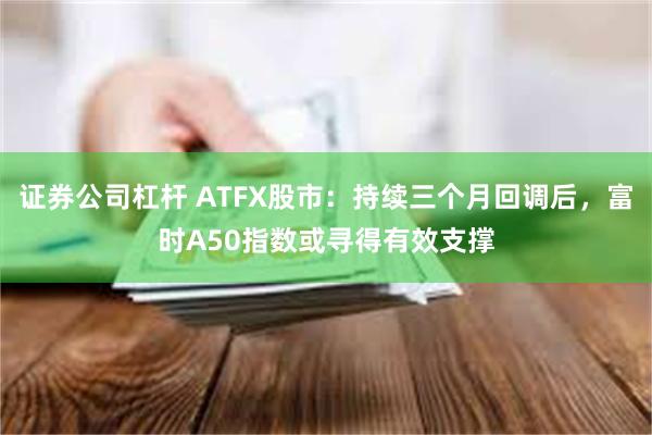 证券公司杠杆 ATFX股市：持续三个月回调后，富时A50指数或寻得有效支撑