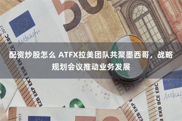 配资炒股怎么 ATFX拉美团队共聚墨西哥，战略规划会议推动业务发展