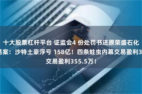 十大股票杠杆平台 证监会4 份处罚书还原荣盛石化内幕交易案：沙特土豪浮亏 158亿！四条蛀虫内幕交易盈利355.5万！