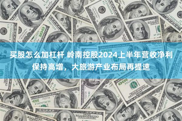 买股怎么加杠杆 岭南控股2024上半年营收净利保持高增，大旅游产业布局再提速