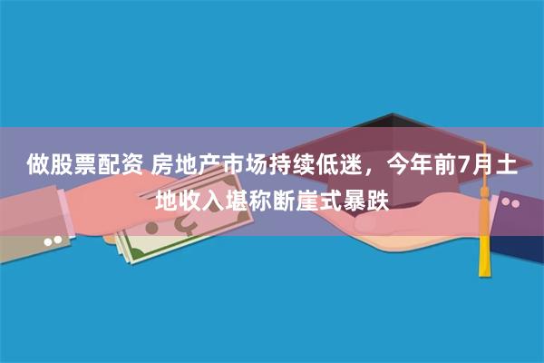 做股票配资 房地产市场持续低迷，今年前7月土地收入堪称断崖式暴跌