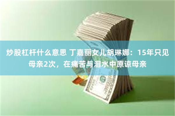 炒股杠杆什么意思 丁嘉丽女儿胡琳娜：15年只见母亲2次，在痛苦与泪水中原谅母亲