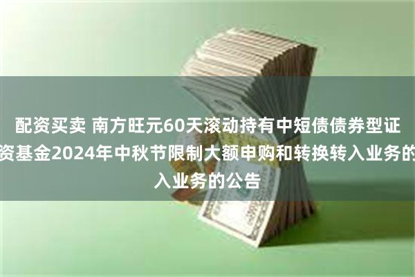 配资买卖 南方旺元60天滚动持有中短债债券型证券投资基金2024年中秋节限制大额申购和转换转入业务的公告