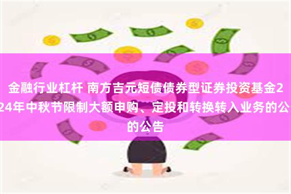 金融行业杠杆 南方吉元短债债券型证券投资基金2024年中秋节限制大额申购、定投和转换转入业务的公告