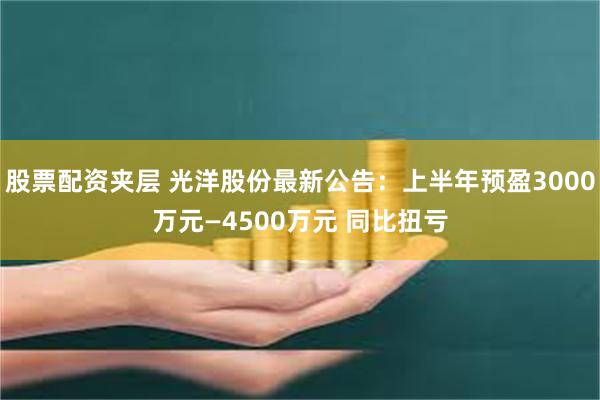 股票配资夹层 光洋股份最新公告：上半年预盈3000万元—4500万元 同比扭亏