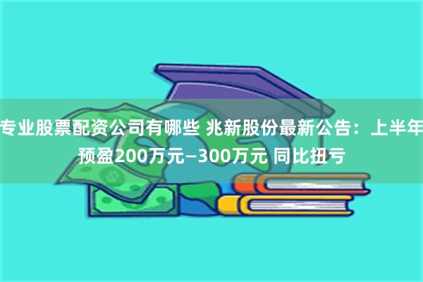 专业股票配资公司有哪些 兆新股份最新公告：上半年预盈200万元—300万元 同比扭亏