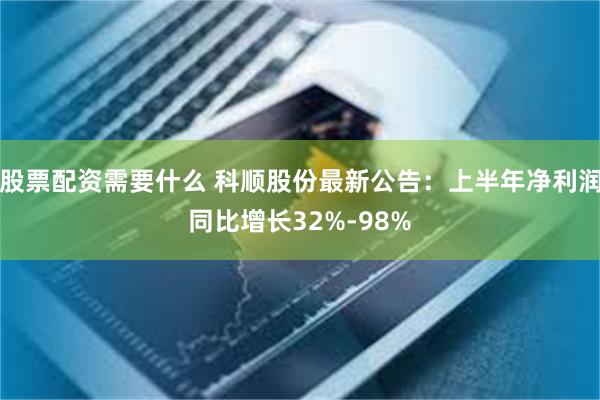 股票配资需要什么 科顺股份最新公告：上半年净利润同比增长32%-98%