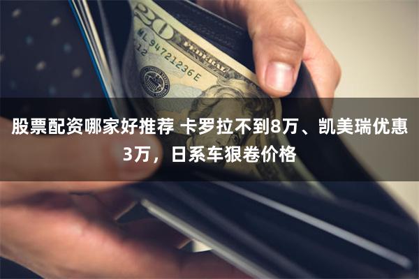 股票配资哪家好推荐 卡罗拉不到8万、凯美瑞优惠3万，日系车狠卷价格