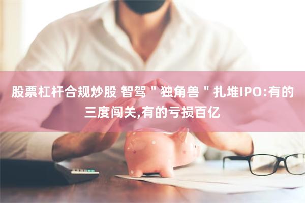 股票杠杆合规炒股 智驾＂独角兽＂扎堆IPO:有的三度闯关,有的亏损百亿