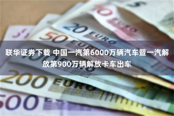 联华证券下载 中国一汽第6000万辆汽车暨一汽解放第900万辆解放卡车出车