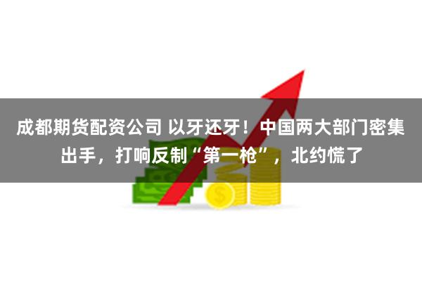 成都期货配资公司 以牙还牙！中国两大部门密集出手，打响反制“第一枪”，北约慌了