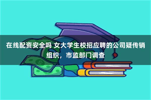 在线配资安全吗 女大学生校招应聘的公司疑传销组织，市监部门调查