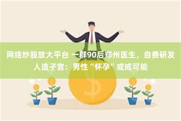 网络炒股放大平台 一群90后郑州医生，自费研发人造子宫：男性“怀孕”或成可能