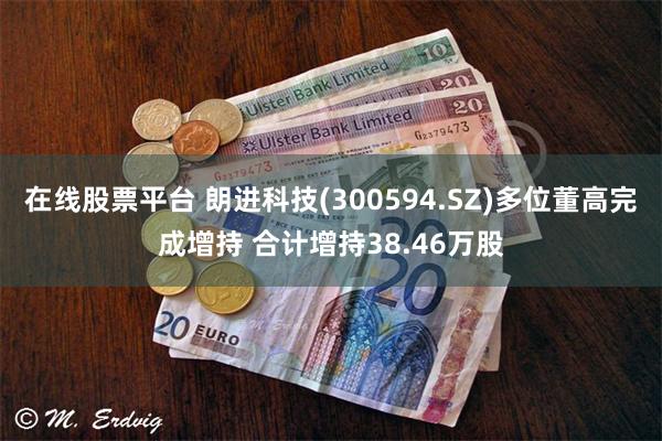 在线股票平台 朗进科技(300594.SZ)多位董高完成增持 合计增持38.46万股