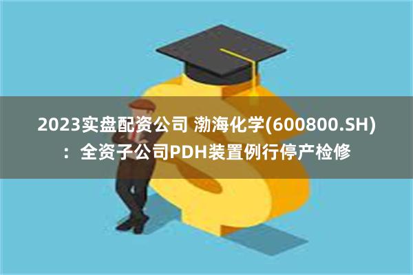 2023实盘配资公司 渤海化学(600800.SH)：全资子公司PDH装置例行停产检修