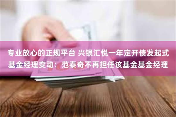 专业放心的正规平台 兴银汇悦一年定开债发起式基金经理变动：范泰奇不再担任该基金基金经理